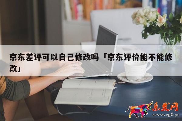 京東差評可以自己修改嗎「京東評價能不能修改